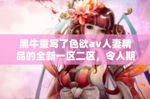 黑牛重写了色欲**人妻精品的全新一区二区，令人期待的精彩内容即将上线