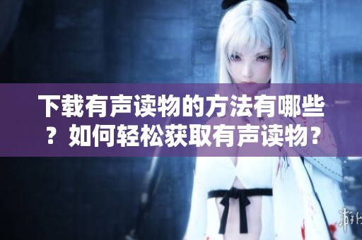 下载有声读物的方法有哪些？如何轻松获取有声读物？
