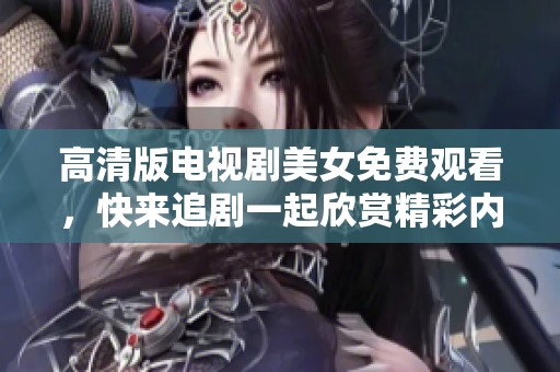 高清版电视剧美女免费观看，快来追剧一起欣赏精彩内容吧