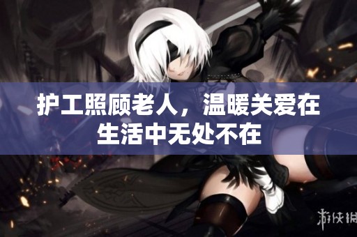护工照顾老人，温暖关爱在生活中无处不在