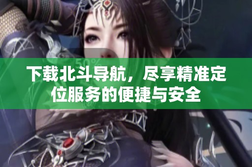 下载北斗导航，尽享精准定位服务的便捷与安全