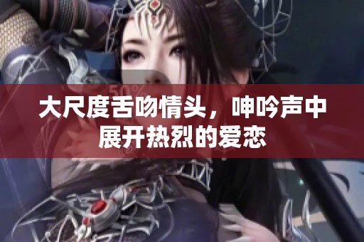 大尺度舌吻情头，呻吟声中展开热烈的爱恋