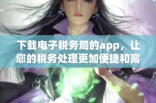下载电子税务局的app，让您的税务处理更加便捷和高效