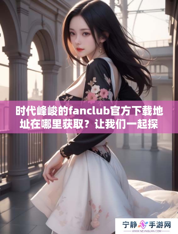 时代峰峻的fanclub官方下载地址在哪里获取？让我们一起探索更多信息！