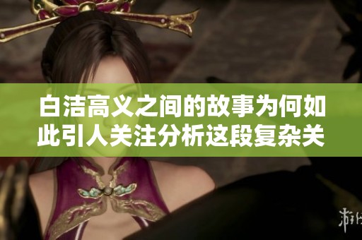 白洁高义之间的故事为何如此引人关注分析这段复杂关系的背后真相