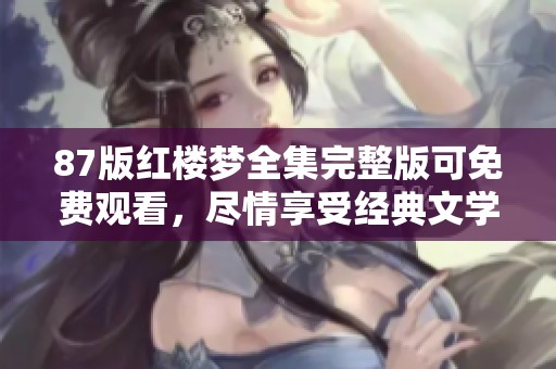 87版红楼梦全集完整版可免费观看，尽情享受经典文学的魅力与美好