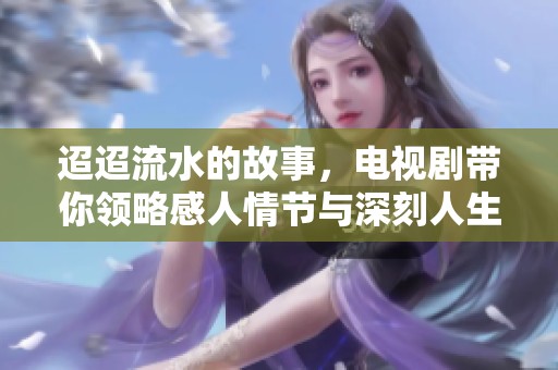 迢迢流水的故事，电视剧带你领略感人情节与深刻人生
