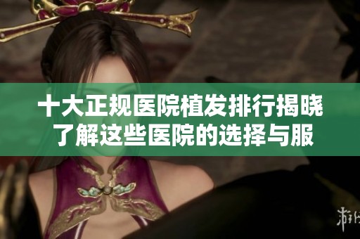 十大正规医院植发排行揭晓 了解这些医院的选择与服务内容