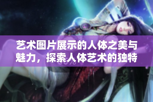 艺术图片展示的人体之美与魅力，探索人体艺术的独特表现形式