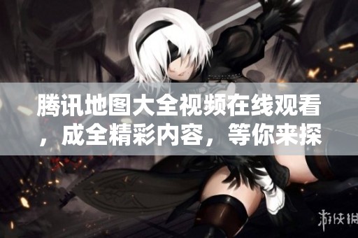 腾讯地图大全视频在线观看，成全精彩内容，等你来探索和观看！