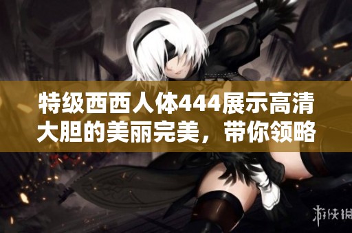 特级西西人体444展示高清大胆的美丽完美，带你领略精彩魅力新视野