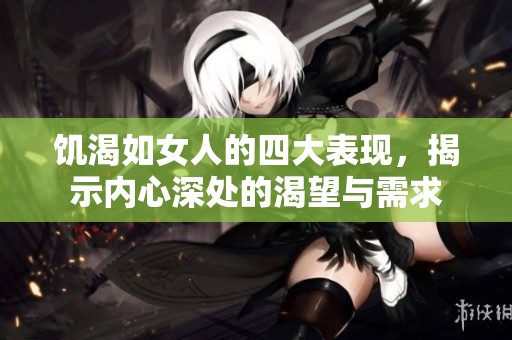 饥渴如女人的四大表现，揭示内心深处的渴望与需求