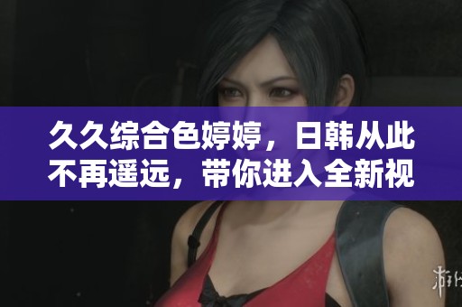 **综合色**，日韩从此不再遥远，带你进入全新视界