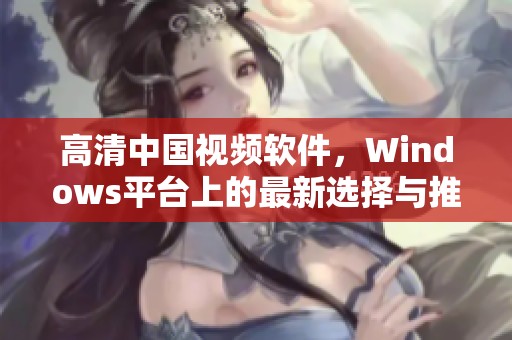 高清中国视频软件，Windows平台上的最新选择与推荐