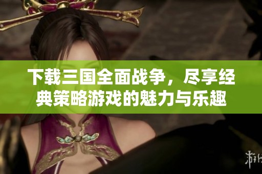 下载三国全面战争，尽享经典策略游戏的魅力与乐趣