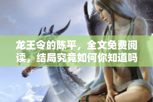 龙王令的陈平，全文免费阅读，结局究竟如何你知道吗？