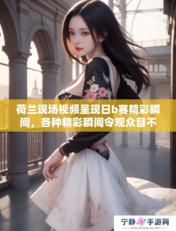荷兰现场视频呈现日b赛精彩瞬间，各种精彩瞬间令观众目不暇接