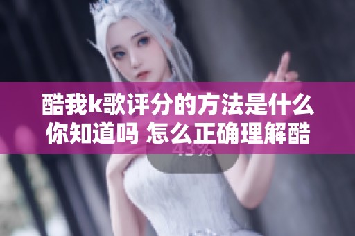 酷我k歌评分的方法是什么你知道吗 怎么正确理解酷我k歌的评分标准