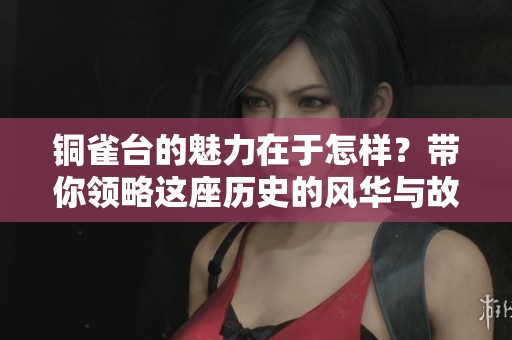 铜雀台的魅力在于怎样？带你领略这座历史的风华与故事