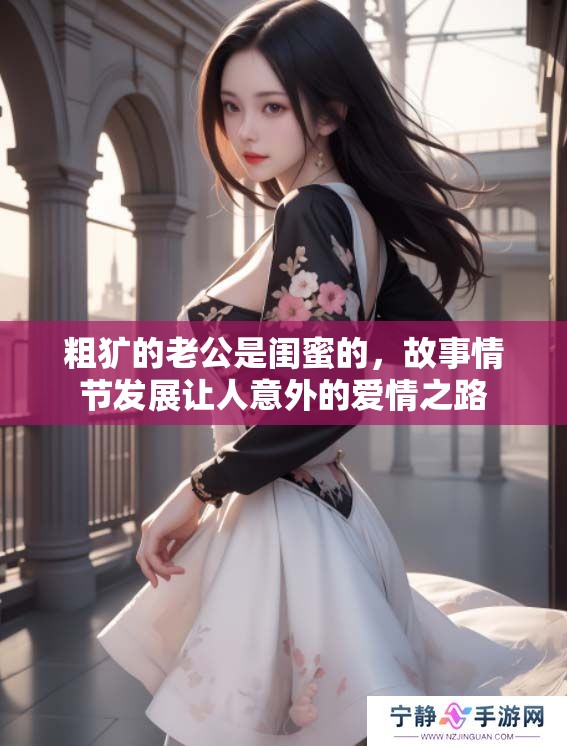 粗犷的老公是闺蜜的，故事情节发展让人意外的爱情之路