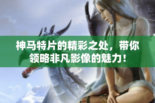 神马特片的精彩之处，带你领略非凡影像的魅力！