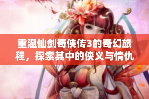 重温仙剑奇侠传3的奇幻旅程，探索其中的侠义与情仇故事