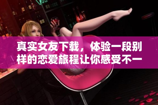 真实女友下载，体验一段别样的恋爱旅程让你感受不一样的情感世界