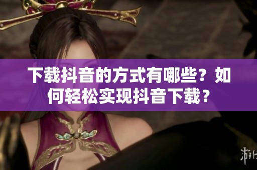 下载抖音的方式有哪些？如何轻松实现抖音下载？