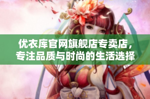 优衣库官网旗舰店专卖店，专注品质与时尚的生活选择尽在这里