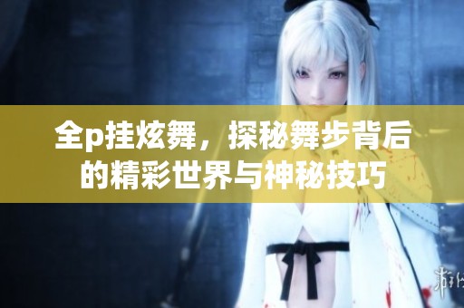 全p挂炫舞，探秘舞步背后的精彩世界与神秘技巧