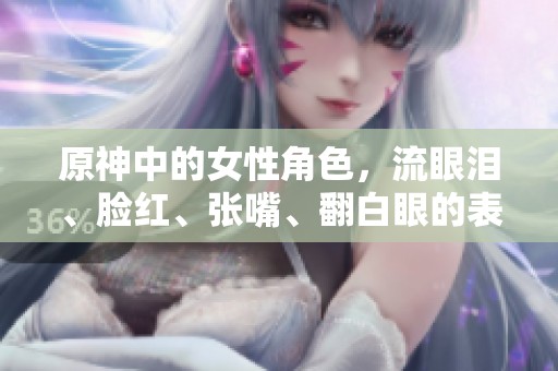 原神中的女性角色，流眼泪、脸红、张嘴、翻白眼的表现特征解析