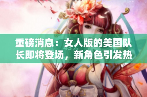 重磅消息：女人版的美国队长即将登场，新角色引发热烈讨论！