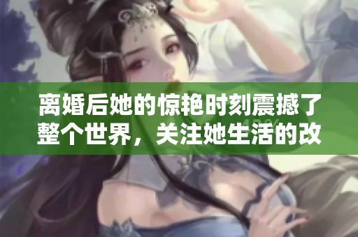 离婚后她的惊艳时刻震撼了整个世界，关注她生活的改变与成长