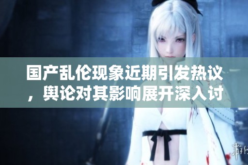 国产乱伦现象近期引发热议，舆论对其影响展开深入讨论