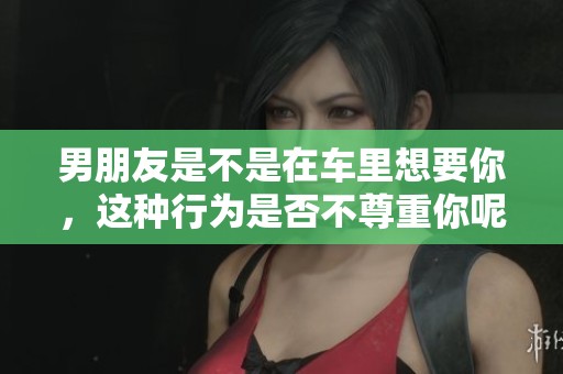 男朋友是不是在车里想要你，这种行为是否不尊重你呢