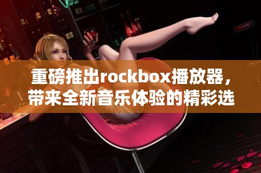 重磅推出rockbox播放器，带来全新音乐体验的精彩选择