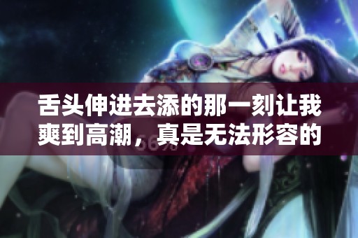 舌头伸进去添的那一刻让我爽到高潮，真是无法形容的快感