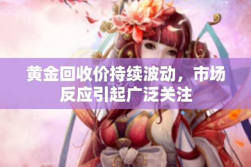 黄金回收价持续波动，市场反应引起广泛关注