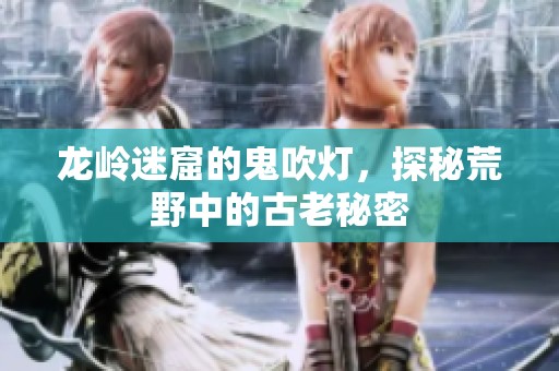 龙岭迷窟的鬼吹灯，探秘荒野中的古老秘密