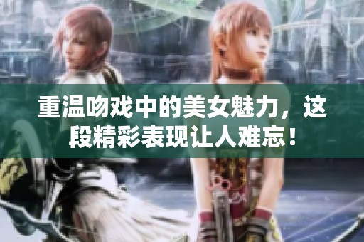 重温吻戏中的美女魅力，这段精彩表现让人难忘！