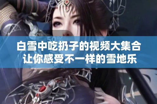白雪中吃扔子的视频大集合 让你感受不一样的雪地乐趣