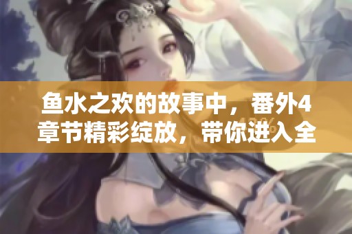 鱼水之欢的故事中，番外4章节精彩绽放，带你进入全新情节！