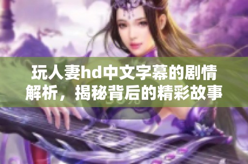 玩人妻hd中文字幕的剧情解析，揭秘背后的精彩故事与角色发展