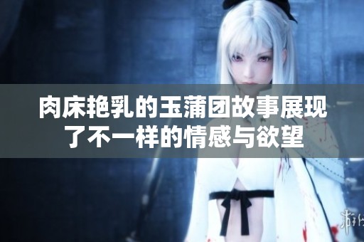 肉床艳乳的玉蒲团故事展现了不一样的情感与欲望