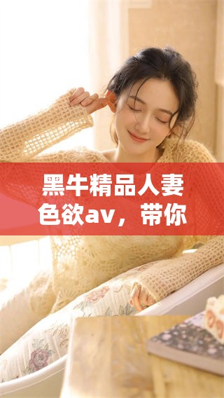 黑牛精品人妻色欲**，带你走进全新视角的精彩体验