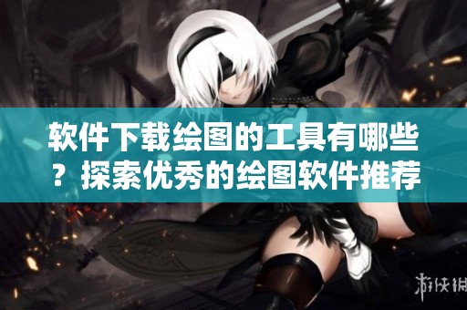 软件下载绘图的工具有哪些？探索优秀的绘图软件推荐