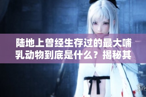 陆地上曾经生存过的最大哺乳动物到底是什么？揭秘其神秘存在的历史。