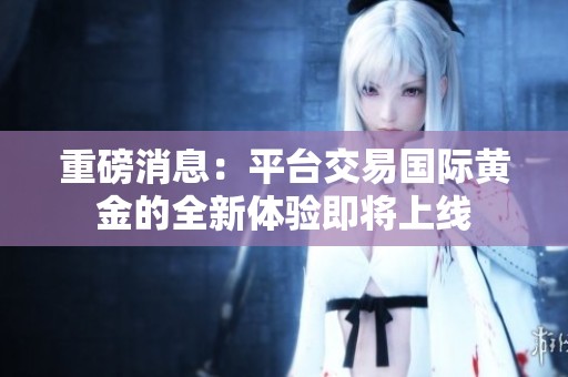 重磅消息：平台交易国际黄金的全新体验即将上线