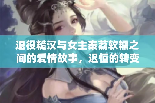 退役糙汉与女主秦荔软糯之间的爱情故事，迟恒的转变与成长之路