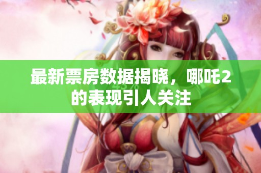 最新票房数据揭晓，哪吒2的表现引人关注